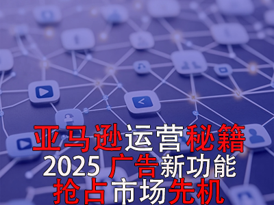 亞馬遜運(yùn)營(yíng)秘籍，2025廣告新功能，搶占市場(chǎng)先機(jī)！